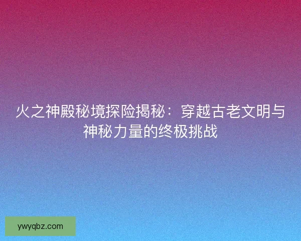 火之神殿秘境探险揭秘：穿越古老文明与神秘力量的终极挑战