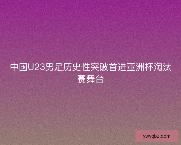 中国U23男足历史性突破首进亚洲杯淘汰赛舞台