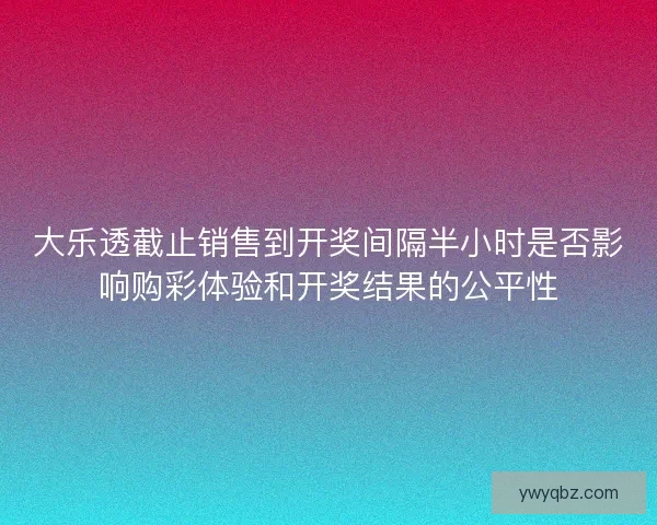 大乐透截止销售到开奖间隔半小时是否影响购彩体验和开奖结果的公平性