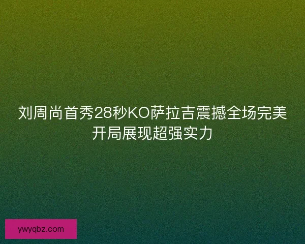 刘周尚首秀28秒KO萨拉吉震撼全场完美开局展现超强实力