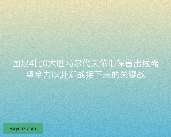 国足4比0大胜马尔代夫依旧保留出线希望全力以赴迎战接下来的关键战