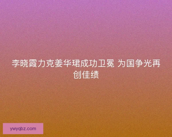 李晓霞力克姜华珺成功卫冕 为国争光再创佳绩