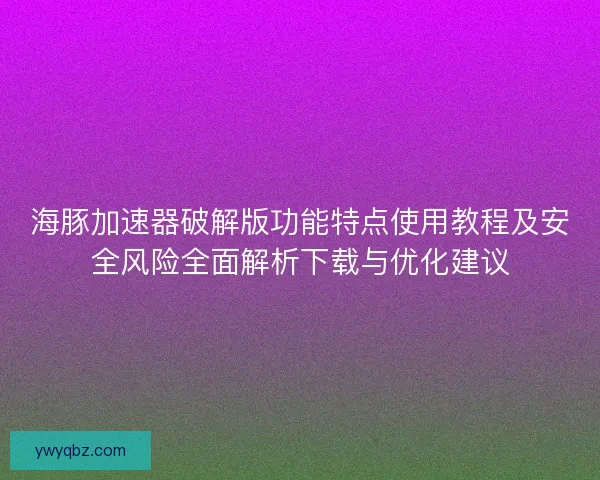 海豚加速器破解版功能特点使用教程及安全风险全面解析下载与优化建议