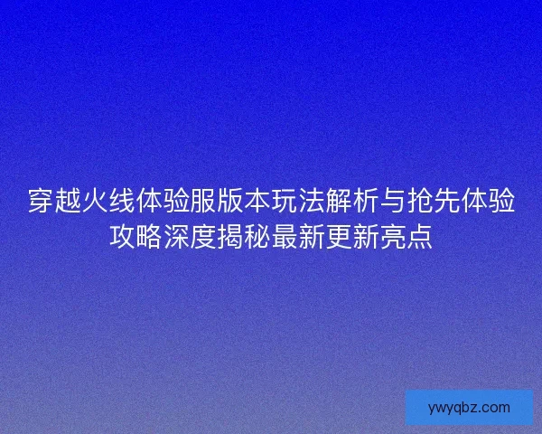 穿越火线体验服版本玩法解析与抢先体验攻略深度揭秘最新更新亮点