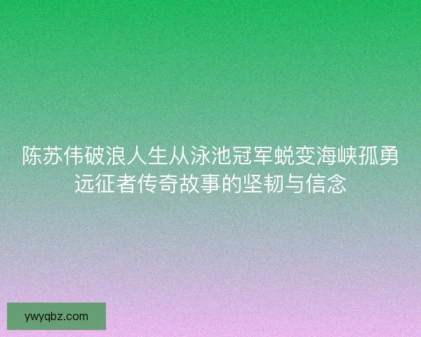 陈苏伟破浪人生从泳池冠军蜕变海峡孤勇远征者传奇故事的坚韧与信念