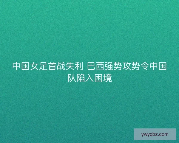 中国女足首战失利 巴西强势攻势令中国队陷入困境