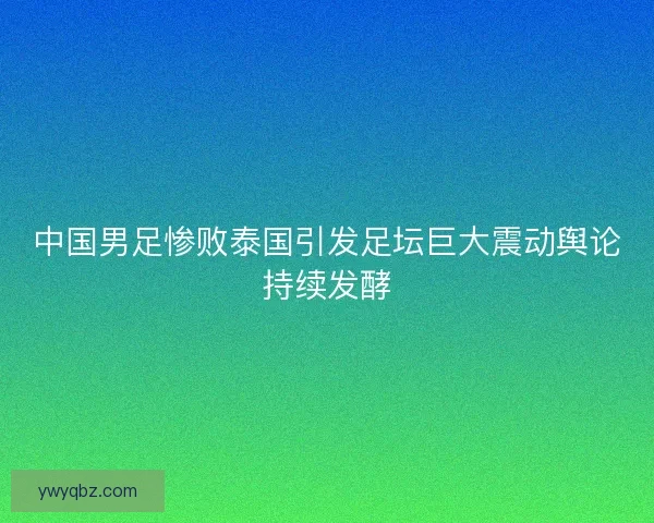 中国男足惨败泰国引发足坛巨大震动舆论持续发酵